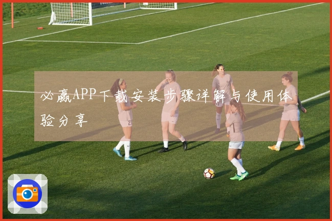 必赢APP下载安装步骤详解与使用体验分享